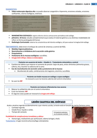 8.8
CIRUGIA II – UNIDAD 8 – CLASE 8
DIAGNOSTICO:
 Video endoscopia digestiva alta: se puede observar congestión e hiperemia, erosiones aisladas, erosiones
confluentes, ulceras esofágicas, estenosis.
 MANOMETRIA ESOFAGICA: registro eléctrico de las contracciones peristálticas del esófago.
 pHmetria 24 horas: estudio complementario que evalúa el material gástrico y sus distintas modalidades de
refluir en forma prolongada (24 horas).
 Radiologia Contrastada: observa las características del tránsito esofágico, útil para evaluar la longitud del esófago.
TRATAMIENTO: debe tener el enfoque de control de síntomas y control del RGE;
 Medidas higienicodieteticas
 Neutralizantes e inhibidores de la secreción acida gástrica
 Proquineticos
 Protectores de la mucosa esofágicas: sucralfato.
 Cirugía Anti-reflujo: clásica o endoscópica
LESIÓN CAUSTICA DEL ESÓFAGO
Acido o alcalino ingerido accidentalmente o por intento suicida, la lesión está en función de ciertos factores como;
o Cantidad ingerida.
o Estado físico: liquido o solido.
o Tiempo del contacto
Posibilidad de complicaciones inmediatas y obitus:
 Hemorragia, mediastinitis por perforación, edema laríngeo, shock.
Tratamiento: cirugía reconstructiva (esofago-colonplastia).
Si el paciente evoluciona:
va a la estenosis cicatrizial
Paciente con ausencia de lesión – Estadio A – Tratamiento sintomático y control
 Cambios de hábitos que mejoran el aumento de presión: bajar de peso, evitar alimentos (alimentos grasos,
cafeína, etc), levantar la cabecera de la cama.
 Uso de neutralizantes de secreción acida y protectores de la mucosa:
 Bicarbonato de sodio, combinaciones de magnesio, aluminio, sucralfato.
Paciente con lesión mucosa en esófago o supra esofágica
Es necesario curar las lesiones además del control sintomático
 Se usan los IBP
Paciente con lesiones inflamatorias mas severas
 Mejorar la calidad de vida con el control sintomático
 Curar las lesiones: IBP
 En algunos casos puede ser necesario la cirugía anti-reflujo
 