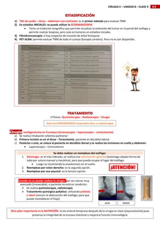 8.9
CIRUGIA II – UNIDAD 8 – CLASE 9
ESTADIFICACIÓN
1) TAC de cuello – tórax – abdomen con contraste: es el primer método para evaluar TNM
2) En estadios INICIALES: se puede utilizar la ECOENDOSCOPIA
 Tiene un traductor ecográfico que permite visualizar la extensión del tumor en la pared del esófago y
permite realizar biopsias, pero solo en tumores en estadios iniciales.
3) Fibrobroncoscopia: si hay sospecha de invasión de árbol bronquial.
4) PET-SCAN: permite evaluar TNM de todo el cuerpo (Excepto cerebro). Pero no es tan disponible.
TRATAMIENTO
3 Pilares: Quimioterapia – Radioterapia – Cirugía
Cirugía: esofagectomía en 3 campos (toracoscopia – laparoscopia – cervicotomia).
a) Se realiza Intubación selectiva pulmonar
b) Primera incisión es en el tórax - Toracotomía: paciente en decúbito lateral
c) Posterior a esta, se coloca el paciente en decúbito dorsal y se realiza las incisiones en cuello y abdomen:
 Laparoscopia – Cervicotomia
Propuestas terapéuticas
Solo los EPIDERMOIDES responden bien a radioterapia
Se debe realizar un reemplazo del esófago:
1. Estomago: es el más indicado, se realiza una tubulización gástrica (estomago adopta forma de
tubo por sutura manual o mecánica), para que pueda ocupar el lugar del esófago.
 Luego se recomienda la anastomosis en el cuello.
2. Reemplazo por colon derecho: es la segunda opción.
3. Reemplazo por asa yeyunal: es la tercera opción.
Cuando no se puede realizar la cirugía: por ser cáncer muy
avanzado (irresecable), o paciente no está en condición.
 Se realiza quimioterapia, radioterapia
 Tratamiento quirúrgico paliativo: utilizando prótesis
o stent (vencen la obstrucción del esófago, para que
pueda reestablecer el flujo).
ANTES DESPUES
Otro pilar importante es la NUTRICIÓN: la vía enteral temprana después de la cirugía es clave (yeyunostomía) pues
preserva la integridad de la mucosa intestinal y mejora la función inmunológica.
 