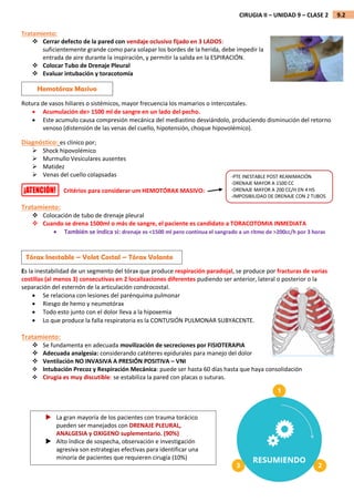 9.2
CIRUGIA II – UNIDAD 9 – CLASE 2
Tratamiento:
 Cerrar defecto de la pared con vendaje oclusivo fijado en 3 LADOS:
suficientemente grande como para solapar los bordes de la herida, debe impedir la
entrada de aire durante la inspiración, y permitir la salida en la ESPIRACIÓN.
 Colocar Tubo de Drenaje Pleural
 Evaluar intubación y toracotomía
Rotura de vasos hiliares o sistémicos, mayor frecuencia los mamarios o intercostales.
 Acumulación de> 1500 ml de sangre en un lado del pecho.
 Este acumulo causa compresión mecánica del mediastino desviándolo, produciendo disminución del retorno
venoso (distensión de las venas del cuello, hipotensión, choque hipovolémico).
Diagnóstico: es clínico por;
 Shock hipovolémico
 Murmullo Vesiculares ausentes
 Matidez
 Venas del cuello colapsadas
Critérios para considerar um HEMOTÓRAX MASIVO:
Tratamiento:
 Colocación de tubo de drenaje pleural
 Cuando se drena 1500ml o más de sangre, el paciente es candidato a TORACOTOMIA INMEDIATA
 También se indica si: drenaje es <1500 ml pero continua el sangrado a un ritmo de >200cc/h por 3 horas
Es la inestabilidad de un segmento del tórax que produce respiración paradojal, se produce por fracturas de varias
costillas (al menos 3) consecutivas en 2 localizaciones diferentes pudiendo ser anterior, lateral o posterior o la
separación del esternón de la articulación condrocostal.
 Se relaciona con lesiones del parénquima pulmonar
 Riesgo de hemo y neumotórax
 Todo esto junto con el dolor lleva a la hipoxemia
 Lo que produce la falla respiratoria es la CONTUSIÓN PULMONAR SUBYACENTE.
Tratamiento:
 Se fundamenta en adecuada movilización de secreciones por FISIOTERAPIA
 Adecuada analgesia: considerando catéteres epidurales para manejo del dolor
 Ventilación NO INVASIVA A PRESIÓN POSITIVA – VNI
 Intubación Precoz y Respiración Mecánica: puede ser hasta 60 días hasta que haya consolidación
 Cirugia es muy discutible: se estabiliza la pared con placas o suturas.
-PTE INESTABLE POST REANIMACIÓN
-DRENAJE MAYOR A 1500 CC
-DRENAJE MAYOR A 200 CC/H EN 4 HS
-IMPOSIBILIDAD DE DRENAJE CON 2 TUBOS
Hemotórax Masivo
Tórax Inestable – Volet Costal – Tórax Volante
 La gran mayoría de los pacientes con trauma torácico
pueden ser manejados con DRENAJE PLEURAL,
ANALGESIA y OXIGENO suplementario. (90%)
 Alto índice de sospecha, observación e investigación
agresiva son estrategias efectivas para identificar una
minoría de pacientes que requieren cirugía (10%)
 