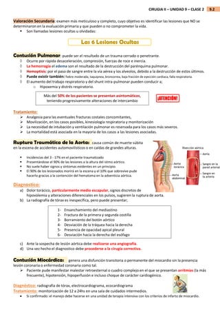 9.2
CIRUGIA II – UNIDAD 9 – CLASE 2
Valoración Secundaria: examen más meticuloso y completo, cuyo objetivo es identificar las lesiones que NO se
determinaron en la evaluación primaria y que pueden o no comprometer la vida.
 Son llamadas lesiones ocultas u olvidadas:
Las 6 Lesiones Ocultas
Contusión Pulmonar: puede ser el resultado de un trauma cerrado o penetrante.
 Ocurre por rápida desaceleración, compresión, fuerzas de roce e inercia.
 La hemorragia el edema son el resultado de la destrucción del parénquima pulmonar.
 Hemoptisis: por el paso de sangre entre la vía aérea y los alveolos, debido a la destrucción de estos últimos.
 Puede existir también: fiebre moderada, taquipnea, broncorrea, baja fracción de eyección cardiaca, falla respiratoria.
 El aumento del trabajo respiratorio y del shunt intra-pulmonar pueden conducir a;
o Hipoxemia y distrés respiratorio.
Tratamiento:
 Analgesia para las eventuales fracturas costales concomitantes,
 Movilización, en los casos posibles, kinesiología respiratoria y monitorización
 La necesidad de intubación y ventilación pulmonar es reservada para los casos más severos.
 La mortalidad está asociada en la mayoría de los casos a las lesiones asociadas.
Ruptura Traumática de la Aorta: causa común de muerte súbita
en la escena de accidentes automovilísticos o en caídas de grandes alturas.
 Incidencias del 3 - 17% en el paciente traumatizado
 Presentándose el 90% de las lesiones a la altura del istmo aórtico.
 No suele haber signos y síntomas evidentes en un principio.
 El 90% de los lesionados morirá en la escena y el 10% que sobrevive pude
hacerlo gracias a la contención del hematoma en la adventicia aórtica.
Diagnostico:
a) Dolor torácico, particularmente medio escapular, signos discretos de
hipovolemia y alteraciones diferenciales en los pulsos, sugieren la ruptura de aorta.
b) La radiografía de tórax es inespecífica, pero puede presentar;
c) Ante la sospecha de lesión aórtica debe realizarse una angiografía.
d) Una vez hecho el diagnostico debe procederse a la cirugía correctiva.
Contusión Miocárdica: genera una disfunción transitoria o permanente del miocardio sin la presencia
lesión coronaria o enfermedad coronaria como tal.
 Paciente pude manifestar malestar retroesternal o cuadro complejo en el que se presentan arritmias (la más
frecuente), hipotensión, hipoperfusión e incluso choque de carácter cardiogénico.
Diagnóstico: radiografía de tórax, electrocardiograma, ecocardiograma
Tratamiento: monitorización de 12 a 24hs en una sala de cuidados intermedios.
 Si confirmado: el manejo debe hacerse en una unidad de terapia intensiva con los criterios de infarto de miocardio.
Más del 50% de los pacientes se presentan asintomáticos,
teniendo progresivamente alteraciones de intercambio
gasoso.
1- Ensanchamiento del mediastino
2- Fractura de la primera y segunda costilla
3- Borramiento del botón aórtico
4- Desviación de la tráquea hacia la derecha
5- Presencia de opacidad apical pleural
6- Desviación hacia la derecha del esófago
 