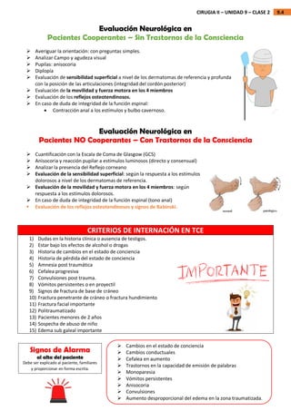 9.4
CIRUGIA II – UNIDAD 9 – CLASE 2
Evaluación Neurológica en
Pacientes Cooperantes – Sin Trastornos de la Consciencia
 Averiguar la orientación: con preguntas simples.
 Analizar Campo y agudeza visual
 Pupilas: anisocoria
 Diplopía
 Evaluación de sensibilidad superficial a nivel de los dermatomas de referencia y profunda
con la posición de las articulaciones (integridad del cordón posterior)
 Evaluación de la movilidad y fuerza motora en los 4 miembros
 Evaluación de los reflejos osteotendinosos.
 En caso de duda de integridad de la función espinal:
 Contracción anal a los estímulos y bulbo cavernoso.
Evaluación Neurológica en
Pacientes NO Cooperantes – Con Trastornos de la Consciencia
 Cuantificación con la Escala de Coma de Glasgow (GCS)
 Anisocoria y reacción pupilar a estímulos luminosos (directo y consensual)
 Analizar la presencia del Reflejo corneano
 Evaluación de la sensibilidad superficial: según la respuesta a los estímulos
dolorosos a nivel de los dermatomas de referencia.
 Evaluación de la movilidad y fuerza motora en los 4 miembros: según
respuesta a los estímulos dolorosos.
 En caso de duda de integridad de la función espinal (tono anal)
 Evaluación de los reflejos osteotendinosos y signos de Babinski.
CRITERIOS DE INTERNACIÓN EN TCE
1) Dudas en la historia clínica o ausencia de testigos.
2) Estar bajo los efectos de alcohol o drogas
3) Historia de cambios en el estado de conciencia
4) Historia de pérdida del estado de conciencia
5) Amnesia post traumática
6) Cefalea progresiva
7) Convulsiones post trauma.
8) Vómitos persistentes o en proyectil
9) Signos de fractura de base de cráneo
10) Fractura penetrante de cráneo o fractura hundimiento
11) Fractura facial importante
12) Politraumatizado
13) Pacientes menores de 2 años
14) Sospecha de abuso de niño
15) Edema sub galeal importante
 Cambios en el estado de conciencia
 Cambios conductuales
 Cefalea en aumento
 Trastornos en la capacidad de emisión de palabras
 Monoparesia
 Vómitos persistentes
 Anisocoria
 Convulsiones
 Aumento desproporcional del edema en la zona traumatizada.
Signos de Alarma
al alta del paciente
Debe ser explicado al paciente, familiares
y proporcionar en forma escrita.
 