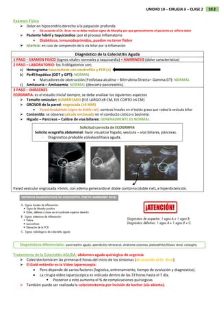 10.2
UNIDAD 10 – CIRUGIA II – CLASE 2
Examen Físico
 Dolor en hipocondrio derecho a la palpación profunda
 De acuerdo al Dr. Arce: no se debe realizar signo de Murphy por que generalmente el paciente ya refiere dolor
 Paciente febril y taquicárdico: por el proceso inflamatorio
 Diabéticos, inmunodeprimidos, pueden no tener fiebre
 Ictericia: en caso de compresión de la vía biliar por la inflamación
Diagnóstico de la Colecistitis Aguda
1 PASO – EXAMEN FISICO (signos vitales normales o taquicardia) + ANAMNESIS (dolor característico)
2 PASO – LABORATORIO: los 3 obligatorios son;
a) Hemograma: Leucocitosis con neutrofilia y PCR (+)
b) Perfil hepático (GOT y GPT): NORMAL
 Marcadores de obstrucción (Fosfatasa alcalina – Bilirrubina Directa– Gamma GT): NORMAL
c) Amilasuria – Amilasemia: NORMAL (descarta pancreatitis).
3 PASO – IMÁGENES
ECOGRAFIA: es el estudio inicial siempre, se debe analizar los siguientes aspectos
 Tamaño vesicular: AUMENTADO (EJE LARGO ≥8 CM, EJE CORTO ≥4 CM)
 GROSOR de la pared: engrosada (≥4 MM)
 Pared desdoblada (signo de doble riel): sombras lineales en el tejido graso que rodea la vesícula biliar
 Contenido: se observa calculo enclavado en el conducto cístico o bacinete.
 Higado – Pancreas – Calibre de vias biliares: GENERALMENTE ES NORMAL
Pared vesícular engrosada >5mm, con edema generando el doble contorno (doble riel), e hiperdistención.
Tratamiento de la Colecistitis AGUDA: abdomen agudo quirúrgico de urgencia
 Colecistectomía en las primeras 6 horas del inicio de los síntomas (de acuerdo al Dr. Arce).
 El Gold estándar es la Video laparoscopia:
 Pero depende de varios factores (logística, entrenamiento, tiempo de evolución y diagnostico).
 La cirugía video laparoscópica es indicada dentro de las 72 horas hasta el 7 día.
 Posterior a esto aumenta el % de complicaciones quirúrgicas
 También puede ser realizada la colecistectomía por incisión de kocher (vía abierta).
Solicitud correcta de ECOGRAFIA
Solicito ecografía abdominal: favor visualizar hígado, vesícula – vías biliares, páncreas.
– Diagnostico probable coledocolitiasis aguda.
Diagnósticos diferenciales: pancreatitis aguda, apendicitis retrocecal, síndrome ulceroso, pielonefritis/litiasis renal, colangitis
 