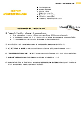 1.7
CIRUGIA II – UNIDAD 1 – CLASE 7
Consideraciones Importantes
 Datos del paciente
 Número de registro
 Material - Pieza
 Diagnóstico presuntivo
 Descripción macroscópica
 Descripción microscópica
 Diagnóstico anatomopatológico final
Informe
Anatomopatológico
1) Preparar los Utensilios a utilizar, previo al procedimiento
• Dejar preparado el frasco con el fijador correspondiente, debidamente etiquetado.
• Lo ideal es que no pase mas de 20 minutos antes de colocar la muestra en el frasco con fijador.
• En caso de extendidos, preparar las láminas y el alcohol para sumergir.
2) No realizar la cirugía caso no se disponga de los materiales necesarios para la fijación.
3) NO SECCIONAR LA MUESTRA: ya que uno de los puntos que el patólogo analizara es el aspecto.
4) ORIENTAR EL MATERIAL A SER ENVIADO: dejar en buenas condiciones, hacer sutura, pinzar, o lo que sea necesario.
5) No enviar varios materiales en el mismo frasco: enviar 1 muestra por frasco
6) Ante cualquier duda de como remitir la muestra: contactar con el patólogo (para no correr el riesgo de
perder la muestra por mala conservación o remisión).
 