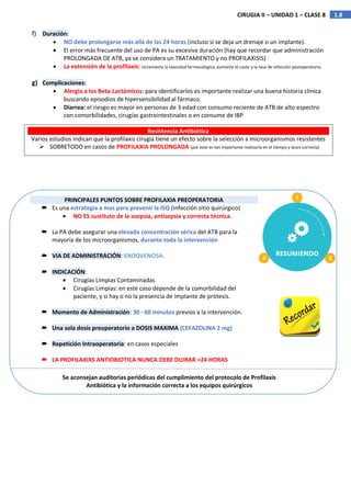 1.8
CIRUGIA II – UNIDAD 1 – CLASE 8
f) Duración:
 NO debe prolongarse más allá de las 24 horas (incluso si se deja un drenaje o un implante).
 El error más frecuente del uso de PA es su excesiva duración (hay que recordar que administración
PROLONGADA DE ATB, ya se considera un TRATAMIENTO y no PROFILAXISIS).
 La extensión de la profilaxis: incrementa la toxicidad farmacológica, aumenta el costo y la tasa de infección postoperatoria.
g) Complicaciones:
 Alergia a los Beta-Lactámicos: para identificarlos es importante realizar una buena historia clínica
buscando episodios de hipersensibilidad al fármaco.
 Diarrea: el riesgo es mayor en personas de 3 edad con consumo reciente de ATB de alto espectro
con comorbilidades, cirugías gastrointestinales o en consume de IBP
Resistencia Antibiótica
Varios estudios indican que la profilaxis cirugía tiene un efecto sobre la selección a microorganismos resistentes
 SOBRETODO en casos de PROFILAXIA PROLONGADA (por esto es tan importante realizarla en el tiempo y dosis correcta)
PRINCIPALES PUNTOS SOBRE PROFILAXIA PREOPERATORIA
 Es una estrategia a mas para prevenir la ISQ (infección sitio quirúrgico)
 NO ES sustituto de la asepsia, antisepsia y correcta técnica.
 La PA debe asegurar una elevada concentración sérica del ATB para la
mayoría de los microorganismos, durante toda la intervención
 VIA DE ADMINISTRACIÓN: ENDOVENOSA.
 INDICACIÓN:
 Cirugías Limpias Contaminadas
 Cirugías Limpias: en este caso depende de la comorbilidad del
paciente, y si hay o no la presencia de implante de prótesis.
 Momento de Administración: 30 - 60 minutos previos a la intervención.
 Una sola dosis preoperatorio a DOSIS MAXIMA (CEFAZOLINA 2 mg)
 Repetición Intraoperatoria: en casos especiales
 LA PROFILAXIXS ANTIOBIOTICA NUNCA DEBE DUIRAR >24 HORAS
Se aconsejan auditorias periódicas del cumplimiento del protocolo de Profilaxis
Antibiótica y la información correcta a los equipos quirúrgicos
 