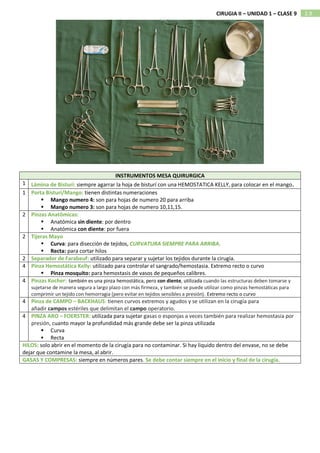 2.9
CIRUGIA II – UNIDAD 1 – CLASE 9
INSTRUMENTOS MESA QUIRURGICA
1 Lámina de Bisturí: siempre agarrar la hoja de bisturí con una HEMOSTATICA KELLY, para colocar en el mango.
1 Porta Bisturi/Mango: tienen distintas numeraciones
 Mango numero 4: son para hojas de numero 20 para arriba
 Mango numero 3: son para hojas de numero 10,11,15.
2 Pinzas Anatômicas:
 Anatómica sin diente: por dentro
 Anatómica con diente: por fuera
2 Tijeras Mayo
 Curva: para disección de tejidos, CURVATURA SIEMPRE PARA ARRIBA.
 Recta: para cortar hilos
2 Separador de Farabeuf: utilizado para separar y sujetar los tejidos durante la cirugía.
4 Pinza Hemostática Kelly: utilizado para controlar el sangrado/hemostasia. Extremo recto o curvo
 Pinza mosquito: para hemostasis de vasos de pequeños calibres.
4 Pinzas Kocher: también es una pinza hemostática, pero con diente, utilizada cuando las estructuras deben tomarse y
sujetarse de manera segura a largo plazo con más firmeza, y también se puede utilizar como pinzas hemostáticas para
comprimir un tejido con hemorragia (pero evitar en tejidos sensibles a presión). Extremo recto o curvo
4 Pinza de CAMPO – BACKHAUS: tienen curvos extremos y agudos y se utilizan en la cirugía para
añadir campos estériles que delimitan el campo operatorio.
4 PINZA ARO – FOERSTER: utilizada para sujetar gasas o esponjas a veces también para realizar hemostasia por
presión, cuanto mayor la profundidad más grande debe ser la pinza utilizada
 Curva
 Recta
HILOS: solo abrir en el momento de la cirugía para no contaminar. Si hay liquido dentro del envase, no se debe
dejar que contamine la mesa, al abrir.
GASAS Y COMPRESAS: siempre en números pares. Se debe contar siempre en el inicio y final de la cirugía.
 