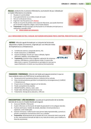 1.1
CIRUGIA II – UNIDAD 1 – CLASE 1
Absceso: producto de un proceso inflamatorio, acumulación de pus rodeada por
un tejido inflamatorio circundante.
• Situada en la profundidad
• El pus generalmente no es visible a través de la piel.
• Piel con la tétrada de Celsius,
• El germen más frecuente es el S. Aureus.
• Puede ser el punto de partida a otros tipos de infecciones, que puede diseminar
por el torrente sanguíneo y llegar a otros locales (Sepsis)
• Tratamiento: drenaje quirúrgico (la fluctuación es el indicador principal para su
realización), asociada a ATB
 TODOS DEBEN SER DRENADOS
ANTRAX: infección aguda formada por un conjunto de forúnculos
adyacentes y tejido circunvecino, originado por una infección mixta
de Staphylococcus y Streptococcus
• Tumefacción extensa: comprende dermis, TCS.
• Puede evolucionar a la NECROSIS
• Factores de Riesgo: fricción por ropas o afeitada, higiene
deficiente, diabetes, inmunodepresión.
• Tratamiento: durante la fase congestiva: aplicación de compresas
calientes, ATB tópicos y antimicrobianos orales. En pocos días
debe iniciar a supurar. El tratamiento es quirúrgico en caso que no
supure fácilmente o la lesión sea muy extensa (necrosectomia).
PANADIZOS - PARONIQUIA: infección del tejido periungueal proximal, lo que se
hace evidente como una PÚSTULA en la semiluna de la uña.
• Consecuencia de traumatismo directo o indirecto de las cutículas
• Estos microtraumatismos permiten la entrada de los microorganismos (S. AUREUS
o Streptococcus).
• El pues esta en el pliegue ungueal y en las laterales.
• Puede acompañarse de ampollas
• DOLOR PULSATIL, eritema, rubor, calor.
• Puede haber distrofia permanente de la una.
• Tratamiento: drenaje de la colección y ATB oral.
ONICOCRIPTOSIS – UÑA ENCARNADA: causada por la penetración de los bordes
laterales de la una en el tejido blando periungueal.
• Cursa con DOLOR e inflamación
• Cuadro infeccioso con formación de tejido de granulación en los pliegues laterales.
• Factores extrínsecos: modelo de calzado, obesidad, microtraumatismos a
repetición, corte inadecuado.
• Factores intrínsecos: malformación ósea (primer dedo hiperextendido, aumenta la
presión y predispone traumatismos entre una y calzados
• Tratamiento: desbridamiento de los bordes de la una, extracción total o parcial de
la uña, matricectomia (retirada de toda la una, hasta de la matriz, para modificar la
línea de crecimiento).
LAS 3 INFECCIONES DE PIEL A SEGUIR, NO FUERON EXPLICADAS POR EL DOCTOR, PERO ESTAN EN EL LIBRO
 