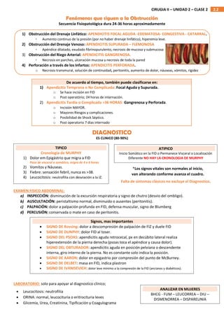 2.2
CIRUGIA II – UNIDAD 2 – CLASE 2
DIAGNOSTICO
ES CLINICO (80-90%)
EXAMEN FISICO ABDOMINAL:
a) INSPECCIÓN: disminución de la excursión respiratoria y signo de chutro (desvio del ombligo).
b) AUSCULTACIÓN: peristaltismo normal, disminuido o ausentes (peritonitis).
c) PALPACIÓN: dolor a palpación profunda en FID, defensa muscular, signo de Blumberg
d) PERCUSIÓN: conservada o mate en caso de peritonitis.
LABORATORIO: solo para apoyar al diagnostico clínico;
Fenómenos que siguen a la Obstrucción
Secuencia Fisiopatológica dura 24-36 horas aproximadamente
1) Obstrucción del Drenaje Linfático: APENDICITIS FOCAL AGUDA -EDEMATOSA- CONGESTIVA - CATARRAL.
◦ Aumento continuo de la presión (por no haber drenaje linfático), hiperemia leve.
2) Obstrucción del Drenaje Venoso: APENDICITIS SUPURADA – FLEMONOSA
◦ Apéndice dilatado, exudado fibrinopurulento, necrosis de mucosa y submucosa
3) Obstrucción del Riego Arterial: APENDICITIS GANGRENOSA.
◦ Necrosis en parches, ulceración mucosa y necrosis de toda la pared
4) Perforación a través de los Infartos: APENDICITIS PERFORADA.
o Necrosis transmural, solución de continuidad, peritonitis, aumento de dolor, náuseas, vómitos, rigidez
De acuerdo al tiempo, también puede clasificarse en:
1) Apendicitis Temprana o No Complicada: Focal Aguda y Supurada.
o Se hace incisión en FID
o Post operatório; 24 horas de internación.
2) Apendicitis Tardía o Complicada >36 HORAS: Gangrenosa y Perforada.
o Incisión MAYOR.
o Mayores Riesgos y complicaciones.
o Posibilidad de Shock Séptico.
o Post operatorio 7 días internado
TIPICO
Cronologia de MURPHY
1) Dolor em Epigástrio que migra a FID
Pasa de visceral a somático, migra de 4 a 6 horas
2) Vomitos y Náuseas.
3) Fiebre: sensación febril, nunca es >38.
4) Leucocitosis: neutrofilia con desviación a la IZ.
ATIPICO
Inicio Somático en la FID o Permanece Visceral o Localización
Diferente NO HAY LA CRONOLOGIA DE MURPHY
*Los signos vitales son normales al inicio,
van alterando conforme avanza el cuadro.
Falta de síntomas clásicos no excluye el Diagnostico.
Signos, mas importantes
 SIGNO DE Rovsing: dolor a descompresión de palpación de FIZ y duele FID
 SIGNO DE DUNPHY: dolor FID al toser.
 SIGNO DEL PSOAS: apendicitis aguda retrocecal, px en decúbito lateral realiza
hiperextensión de la pierna derecha (psoas toca el apéndice y causa dolor).
 SIGNO DEL OBTURADOR: apendicitis aguda en posición pelviana o descendente
interna, giro interno de la pierna. No es constante solo indica la posición.
 SIGNO DE AARON: dolor en epigastrio por compresión del punto de McBurney.
 SIGNO DE DELBET: masa en FID, indica plastron
 SIGNO DE IVANISEVICH: dolor leve mínimo a la compresión de la FID (ancianos y diabéticos).
 Leucocitosis: neutrofilia
 ORINA: normal, leucocituria o eritrocituria leves
 Glicemia, Urea, Creatinina, Tipificación y Coagulograma
ANALIZAR EN MUJERES
BHCG - FUM – LEUCORREA – DIU –
DISMENORREA – DISPAREUNIA
 