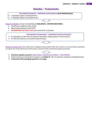 2.6
CIRUGIA II – UNIDAD 2 -CLASE 6
Estadios - Tratamiento
TRATAMIENTO MEDICO – ABDOMEN AGUDO MEDICO (ATB PARENTERALES)
 I: Salpingitis aguda sin pelviperitonitis
 II: Salpingitis aguda con pelviperitonitis
Esquema indicado: siempre acompañado de ANALGESICO - ANTIINFLAMATORIOS:
 Ciprofloxacina 500mg c/12vo x/10/d
 Metronidazol 500mg c/12/vo/10/d.
 AZITROMICINA 1G/ dosis única: para precautelar la Clamydia
TRATAMIENTO QUIRURGICO – ABDOMEN AGUDO QURURGICO
 III: Salpingitis con formación de abscesos (piosalpinx, absceso pélvico o tubo-ovárico)
 IV: Rotura del absceso con peritonitis generalizada
Paciente se presente con: dolor importante en hipogastrio tipo puntada, fiebre alta, escalofríos, leucorrea fétida y abundante,
con signos de irritación peritoneal, frenkel positivo, secreción fétida y temperatura vaginal aumentada.
 Anestesia raquídea o general: laparoscopia o laparotomía mediana – infraumbilical
 Puede necesitar la retirada de los órganos en estadios III – IV: con posterior lavado de cavidad peritoneal
 Tratamiento ATB prolongado posterior a la cirugía.
 