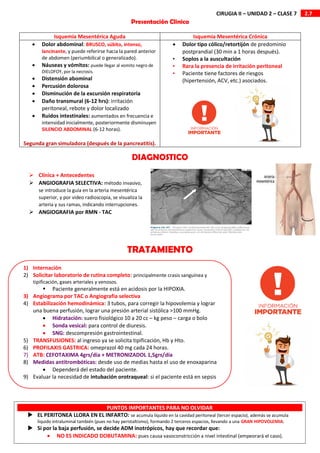 2.7
CIRUGIA II – UNIDAD 2 – CLASE 7
 Clínica + Antecedentes
 ANGIOGRAFIA SELECTIVA: método invasivo,
se introduce la guía en la arteria mesentérica
superior, y por video radioscopia, se visualiza la
arteria y sus ramas, indicando interrupciones.
 ANGIOGRAFIA por RMN - TAC
Isquemia Mesentérica Aguda Isquemia Mesentérica Crónica
 Dolor abdominal: BRUSCO, súbito, intenso,
lancinante, y puede referirse hacia la pared anterior
de abdomen (periumbilical o generalizado).
 Náuseas y vómitos: puede llegar al vomito negro de
DIELOFOY, por la necrosis.
 Distensión abominal
 Percusión dolorosa
 Disminución de la excursión respiratoria
 Daño transmural (6-12 hrs): irritación
peritoneal, rebote y dolor localizado
 Ruidos intestinales: aumentados en frecuencia e
intensidad inicialmente, posteriormente disminuyen
SILENCIO ABDOMINAL (6-12 horas).
Segunda gran simuladora (después de la pancreatitis).
 Dolor tipo cólico/retortijón de predominio
postprandial (30 min a 1 horas después).
• Soplos a la auscultación
• Rara la presencia de irritación peritoneal
• Paciente tiene factores de riesgos
(hipertensión, ACV, etc.) asociados.
Presentación Clinica
DIAGNOSTICO
TRATAMIENTO
1) Internación
2) Solicitar laboratorio de rutina completo: principalmente crasis sanguínea y
tipificación, gases arteriales y venosos.
 Paciente generalmente está en acidosis por la HIPOXIA.
3) Angiograma por TAC o Angiografia selectiva
4) Estabilización hemodinámica: 3 tubos, para corregir la hipovolemia y lograr
una buena perfusión, lograr una presión arterial sistólica >100 mmHg.
 Hidratación: suero fisiológico 10 a 20 cc – kg peso – carga o bolo
 Sonda vesical: para control de diuresis.
 SNG: descompresión gastrointestinal.
5) TRANSFUSIONES: al ingreso ya se solicita tipificación, Hb y Hto.
6) PROFILAXIS GASTRICA: omeprazol 40 mg cada 24 horas.
7) ATB: CEFOTAXIMA 4grs/dia + METRONIZADOL 1,5grs/dia
8) Medidas antitrombóticas: desde uso de medias hasta el uso de enoxaparina
 Dependerá del estado del paciente.
9) Evaluar la necesidad de intubación orotraqueal: si el paciente está en sepsis
PUNTOS IMPORTANTES PARA NO OLVIDAR
 EL PERITONEA LLORA EN EL INFARTO: se acumula líquido en la cavidad peritoneal (tercer espacio), además se acumula
liquido intraluminal también (pues no hay peristaltismo), formando 2 terceros espacios, llevando a una GRAN HIPOVOLEMIA.
 Si por la baja perfusión, se decide ADM inotrópicos, hay que recordar que:
 NO ES INDICADO DOBUTAMINA: pues causa vasoconstricción a nivel intestinal (empeorará el caso).
 