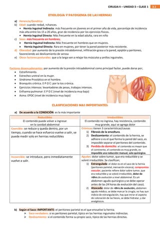 3.1
CIRUGIA II – UNIDAD 3 – CLASE 1
ETIOLOGIA Y PATOGENIA DE LAS HERNIAS
a) Herencia/Genética
b) Edad: cuando >edad, >chances.
• Hernia Inguinal Indirecta: más frecuente en jóvenes en el primer año de vida, porcentaje de incidencia
más alta entre los 15 a 20 años, gran de incidencia por los ejercicios físicos.
• Hernia Inguinal Directa: Más frecuente en la edad adulta, rara en niño
c) Sexo: más frecuente en hombres;
 Hernia Inguinal Indirecta: Más frecuente en hombres que en mujeres.
 Hernia Inguinal Directa: Rara en mujeres, por tener la pared posterior más resistente.
d) Obesidad: por aumento de la presión intrabdominal, infiltración grasa a la pared, epiplón y peritoneo,
favoreciendo así deslizamiento de serosa
e) Otros factores posturales: que a la larga van a relajar los músculos y anillos inguinales.
Factores desencadenantes: por aumento de la presión intraabdominal como principal factor, puede darse por;
 Estreñimiento.
 Estrechez uretral en la mujer.
 Síndrome Prostático en el hombre.
 Bronquitis crónica. E P O C: por la tos crónica.
 Ejercicios intensos: levantadores de pesas, trabajos intensos.
 Enfisema pulmonar: E P O C (nivel de incidencia muy bajo)
 Asma: EPOC (nivel de incidencia muy bajo)
CLASIFICACIONES MAS IMPORTANTES:
a) De acuerdo a la CONDICIÓN: es la más importante
Reductibles
El contenido puede volver a ingresar
en la cavidad abdominal
Irreductibles
El contenido no ingresa, hay resistencia, contenido
muy grande, aquí se agrega dolor
Coercible: se reduce y queda dentro, por un
tiempo, cuando se hace esfuerzo vuelve a salir, se
puede medir solo en hernias reductibles
Crónicas: tienen 3 características/causas
1) Fibrosis de la envoltura.
2) Deslizamiento: el contenido de la hernia, se
adhiere o es el que forma la pared del saco, es
imposible separar el peritoneo del contenido.
3) Perdida de domicilio: el contenido es mayor que
el continente, el contenido es muy grande, es
imposible una reducción manual, solo quirúrgica.
Incoercible: se introduce, pero inmediatamente
vuelve a salir.
Agudas: dolor sobre tumor, que era reductible y se
volvió irreductible. Se clasifican;
1) Estrangulada: el dolor es en el saco de la hernia
(peritoneo parietal, inervación víscera), compromiso
vascular, paciente refiere dolor sobre tumor, que
era reductible y se volvió irreductible, dolor de
>6hrs de evolución a nivel abdominal. Es un
abdomen agudo quirúrgico y se debe operar
antes de las 24 horas de evolución del caso).
2) Atascada: dolor de <6hrs de evolución, abdomen
agudo médico, se debe marcar la cirugía, no hay aun
indicio de estrangulación, hay que mirar el aspecto
de coloración de las heces, se debe hidratar, y dar
analgésicos.
b) Según el Saco: IMPORTANTE: el peritoneo parietal es el que envuelve la hernia.
 Saco verdadero: si es peritoneo parietal, típico en las hernias inguinales indirectas.
 Deslizamiento: si el contenido forma su propio saco, típico de las hernias directas.
 