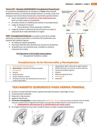 3.1
CIRUGIA II – UNIDAD 3 – CLASE 1
Técnica TEP – Abordaje LAPAROSCOPICA Transabdominal Preperitoneal:
es una técnica extraperitoneal, se introduce un Trocar entre la pared
abdominal anterior y el peritoneo parietal anterior, se insufla, y esto crea
el espacio real entre la fascia trasversalis y el peritoneo parietal anterior.
 Hay la necesidad de la creación de un Neumoperitoneo para
tener un mejor espacio y visualización.
 Se realiza incisión en umbilical para realizar el neumoperitoneo.
 Luego se introduce 3 Trocares:
 Flanco derecho, Flanco izquierdo y Umbilical.
 Luego de realizar la reducción del saco herniario se realiza la
colocación de la malla extendida en la región
TAPP - Transabdominal Peritoneal: se accede a través de la cavidad
peritoneal, se diseca el peritoneo, a nivel del orificio profundo y cara
posterior del conducto inguinal
 Se trabaja en espacios pequeños
 Hay mayor dificultar para identificas las estructuras anatómicas.
 Se puede hacer con anestesia local, y también se realiza la
colocación de la malla.
Post Operatorio en las Cirugías Laparoscópicas:
 Recuperación fantástica y rápida
Complicaciones de las Herniorrafías y Hernioplastias
1) Se hace la incisión (felizet) incisión y apertura de todos los planos, hasta llegar al saco.
2) Tratamiento del contenido
3) Resección si hay necrosis
4) Ligadura alta del saco
5) En hernias estranguladas: se hace la técnica de Lohtheinsen - Mc Vay, que es la sutura sin tensión entre el tendón
conjunto, arcada Crural y el ligamento de Cooper, pero para ello se debe convertir el saco femoral en crural.
 HERNIORRAFIA CON COLGAJO DE LA APONEUROSIS DEL PSOAS ILIACO
6) En cirugías electivas (es muy raro): se podría colocar un tapón o plug de polipropilene
 Infecciones del sitio quirúrgico
 Recurrencias: si persiste los factores causales
 Hematomas
 Seroma
 Lesión de vasos
 Lesión intestinal o vesical
 Parestesia Escrotal: por afectación del nervio en el
cordón espermático.
 Inguinodimia: dolor crónico de la región inguinal.
 Atrofia Testicular: por lesión del conducto deferente.
 Lesión del conducto inguinal
 Orquitis
 Retención aguda de orina
 Hemorragias
 Hidrocele
TRATAMIENTO QUIRURGICO PARA HERNIA FEMORAL
 