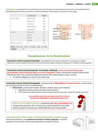 3.2
CIRUGIA II – UNIDAD 3 – CLASE 2
Clasificación: una clasificación muy sencilla que reúne criterios para una nomenclatura de las hernias es la clasificación de la
Sociedad Europea de Hernia, que tiene en cuenta la localización media y lateral, recurrencia, ancho y largo.
Complicaciones de las Eventraciones
.
HERNIA INSICIONAL PARAESTOMAL O EVENTRACION PARACOLOSTOMICA: es una
eventración posterior a una colostomía terminal en el flanco izquierdo. La incisión
realizada en los músculos anchos puede agrandarse y producir la hernia.
Ancho W1: <4cm W2: > o = 4-10cm W3: > o = 10cm
Longitud: …………….cm
Eventración o Hernia Incisional Irreductible: imposibilidad de reincorporar totalmente su contenido a la cavidad
abdominal, siendo el epiplón el elemento más frecuentemente hallado, asociado a sobrepeso y en relación a anillos pequeños.
Eventración o Hernia Incisional Atascada - Encarcelada u Obstruida: casi no se usa este término, pues
generalmente cuando el paciente llega, ya es una estrangulada. Cuadro clínico de íleo mecánico (obstrucción)
definida por dolor cólico, distensión abdominal, falta de eliminación de gases y heces, vómitos.
 El intestino delgado es la víscera más involucrada
Eventración o Hernia Incisional Estrangulada: compromiso de la IRRIGACIÓN de la pared intestinal, a consecuencia
de la introducción de un asa en el anillo estrecho.
 Clínicamente: aumento del tamaño, del dolor y tensión mayor que lo habitual.
 Seguida de síntomas clásicos de obstrucción mecánica:
 Con la evolución puede presentar síntomas de dolor isquémico asociado a signos de irritación peritoneal.
Se recomienda tratamiento quirúrgico antes de las 12 horas.
SIN REALIZAR MANIOBRAS CON FINALIDAD REDUCTIVA.
¿Como se si esta viable el intestino?: recuperación del color y peristaltismo tras
la exploración quirúrgica. De lo contrario es un evento isquémico irreversible
donde no queda otra opción que la RESECCIÓN del sector comprometido
 