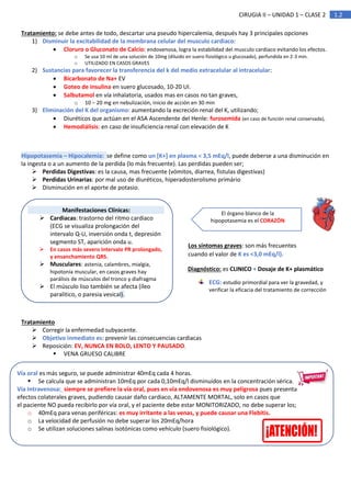 1.2
CIRUGIA II – UNIDAD 1 – CLASE 2
Tratamiento: se debe antes de todo, descartar una pseudo hipercalemia, después hay 3 principales opciones
1) Disminuir la excitabilidad de la membrana celular del musculo cardiaco:
• Cloruro o Gluconato de Calcio: endovenosa, logra la estabilidad del musculo cardiaco evitando los efectos.
o Se usa 10 ml de una solución de 10mg (diluido en suero fisiológico u glucosado), perfundida en 2-3 min.
o UTILIZADO EN CASOS GRAVES
2) Sustancias para favorecer la transferencia del k del medio extracelular al intracelular:
• Bicarbonato de Na+ EV
• Goteo de insulina en suero glucosado, 10-20 UI.
• Salbutamol en vía inhalatoria, usados mas en casos no tan graves,
o 10 – 20 mg en nebulización, inicio de acción en 30 min
3) Eliminación del K del organismo: aumentando la excreción renal del K, utilizando;
• Diuréticos que actúan en el ASA Ascendente del Henle: furosemida (en caso de función renal conservada),
• Hemodiálisis: en caso de insuficiencia renal con elevación de K
Hipopotasemia – Hipocalemia: se define como un [K+] en plasma < 3,5 mEq/l, puede deberse a una disminución en
la ingesta o a un aumento de la perdida (lo más frecuente). Las perdidas pueden ser;
➢ Perdidas Digestivas: es la causa, mas frecuente (vómitos, diarrea, fistulas digestivas)
➢ Perdidas Urinarias: por mal uso de diuréticos, hiperadosterolismo primário
➢ Disminución en el aporte de potasio.
Tratamiento
➢ Corregir la enfermedad subyacente.
➢ Objetivo inmediato es: prevenir las consecuencias cardiacas
➢ Reposición: EV, NUNCA EN BOLO, LENTO Y PAUSADO,
▪ VENA GRUESO CALIBRE
El órgano blanco de la
hipopotasemia es el CORAZÓN
Manifestaciones Clínicas:
➢ Cardiacas: trastorno del ritmo cardiaco
(ECG se visualiza prolongación del
intervalo Q-U, inversión onda t, depresión
segmento ST, aparición onda u.
➢ En casos más severo intervalo PR prolongado,
y ensanchamiento QRS.
➢ Musculares: astenia, calambres, mialgia,
hipotonía muscular, en casos graves hay
parálisis de músculos del tronco y diafragma
➢ El músculo liso también se afecta (íleo
paralitico, o paresia vesical).
Los síntomas graves: son más frecuentes
cuando el valor de K es <3,0 mEq/l).
Diagnóstico: es CLINICO + Dosaje de K+ plasmático
ECG: estudio primordial para ver la gravedad, y
verificar la eficacia del tratamiento de corrección
Vía oral es más seguro, se puede administrar 40mEq cada 4 horas.
▪ Se calcula que se administran 10mEq por cada 0,10mEq/l disminuidos en la concentración sérica.
Vía Intravenosa: siempre se prefiere la vía oral, pues en vía endovenosa es muy peligrosa pues presenta
efectos colaterales graves, pudiendo causar daño cardiaco, ALTAMENTE MORTAL, solo en casos que
el paciente NO pueda recibirlo por vía oral, y el paciente debe estar MONITORIZADO, no debe superar los;
o 40mEq para venas periféricas: es muy irritante a las venas, y puede causar una Flebitis.
o La velocidad de perfusión no debe superar los 20mEq/hora
o Se utilizan soluciones salinas isotónicas como vehículo (suero fisiológico).
 