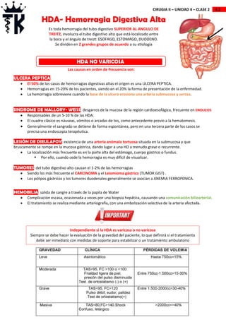 4.2
CIRUGIA II – UNIDAD 4 – CLASE 2
ULCERA PEPTICA:
 El 50% de los casos de hemorragias digestivas altas el origen es una ULCERA PEPTICA.
 Hemorragias en 15-20% de los pacientes, siendo en el 20% la forma de presentación de la enfermedad.
 La hemorragia sobreviene cuando la base de la ulcera erosiona una arteria submucosa y serosa.
SINDROME DE MALLORY- WEISS: desgarros de la mucosa de la región cardioesofágica, frecuente en ENOLICOS
 Responsables de un 5-10 % de las HDA.
 El cuadro clásico es náuseas, vómitos o arcadas de tos, como antecedente previo a la hematemesis.
 Generalmente el sangrado se detiene de forma espontánea, pero en una tercera parte de los casos se
precisa una endoscopia terapéutica.
LESIÓN DE DIEULAFOY: existencia de una arteria anómala tortuosa situada en la submucosa y que
bruscamente se rompe en la mucosa gástrica, dando lugar a una HD a menudo grave o recurrente.
 La localización más frecuente es en la parte alta del estómago, cuerpo gástrico o fundus.
 Por ello, cuando cede la hemorragia es muy difícil de visualizar.
TUMORES: del tubo digestivo alto causan el 1-2% de las hemorragias
 Siendo los más frecuente el CARCINOMA y el Leiomioma gástrico (TUMOR GIST) .
 Los pólipos gástricos y los tumores duodenales generalmente se asocian a ANEMIA FERROPENICA.
HEMOBILIA: salida de sangre a través de la papila de Water
 Complicación escasa, ocasionada a veces por una biopsia hepática, causando una comunicación bilioarterial.
 El tratamiento se realiza mediante arteriografía, con una embolización selectiva de la arteria afectada.
HDA- Hemorragia Digestiva Alta
Es toda hemorragia del tubo digestivo SUPERIOR AL ANGULO DE
TREITZ, involucra el tubo digestivo alto que está localizado entre
la boca y el ángulo de treizt: ESOFAGO, ESTOMAGO, DUODENO.
Se dividen en 2 grandes grupos de acuerdo a su etiología
HDA NO VARICOSA
Las causas en orden de frecuencia son:
Independiente si la HDA es varicosa o no varicosa
Siempre se debe hacer la evaluación de la gravedad del paciente, lo que definirá si el tratamiento
debe ser inmediato con medidas de soporte para estabilizar o un tratamiento ambulatorio
 