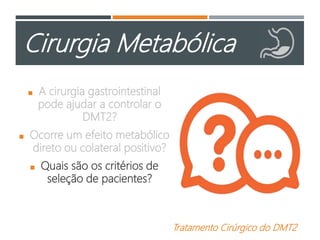 Cirurgia Metabólica
 A cirurgia gastrointestinal
pode ajudar a controlar o
DMT2?
 Ocorre um efeito metabólico
direto ou colateral positivo?
 Quais são os critérios de
seleção de pacientes?
Tratamento Cirúrgico do DMT2
 