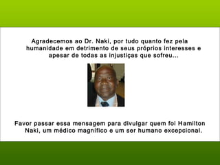 Agradecemos ao Dr. Naki, por tudo quanto fez pela
humanidade em detrimento de seus próprios interesses e
apesar de todas as injustiças que sofreu...
Favor passar essa mensagem para divulgar quem foi Hamilton
Naki, um médico magnífico e um ser humano excepcional.
 