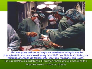     Foi ele quem retirou do corpo da doadora o coração que foi
transplantado em Louis Washkanky, em 1967, na Cidade do Cabo, na
primeira operação de transplante cardíaco realizada com êxito.
Era um trabalho muito delicado. O coração doado teria que ser retirado eEra um trabalho muito delicado. O coração doado teria que ser retirado e
preservado com o máximo cuidado.preservado com o máximo cuidado.
 