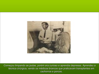 Começou limpando as jaulas, porém era curioso e aprendia depressa. Aprendeu aComeçou limpando as jaulas, porém era curioso e aprendia depressa. Aprendeu a
técnica cirúrgica, vendo os médicos brancos que praticavam transplantes emtécnica cirúrgica, vendo os médicos brancos que praticavam transplantes em
cachorros e porcos.cachorros e porcos.
 