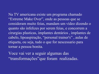 Na TV americana existe um programa chamado  “Extreme Make Over”, onde as pessoas que se consideram muito feias, mandam um vídeo dizendo o quanto são infelizes por serem feias, e concorrem a cirurgias plasticas, implantes dentários , implantes de cabelo, lipoaspiração, “personal trainer's” , aulas de etiqueta, ou seja, tudo o que for nescessario para tornar a pessoa bonita. Voce vai ver a seguir algumas das “transformações”que foram  realizadas. 