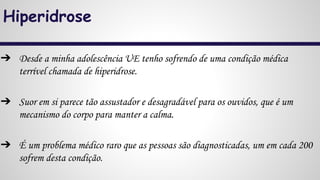 Hiperidrose
➔ Desde a minha adolescência UE tenho sofrendo de uma condição médica
terrível chamada de hiperidrose.
➔ Suor em si parece tão assustador e desagradável para os ouvidos, que é um
mecanismo do corpo para manter a calma.
➔ É um problema médico raro que as pessoas são diagnosticadas, um em cada 200
sofrem desta condição.
 