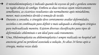 ➔ O miniabdominoplasty é indicado quando há excesso de pele e gordura somente
na região abaixo do umbigo. Embora as duas técnicas sejam relativamente
semelhantes, as cicatrizes resultantes são normalmente após miniabdome,
menor, mais econômico devido à remoção de tecido.
➔ Durante a consulta, o cirurgião deve corretamente avaliar deformidades,
sozinhos e em combinação para definir o mais adequado a abordagem cirúrgica
para indivualizada maneira. Existem diversas classificações para tipos de
deformidades abdominais e um ideal para cada tratamento.
➔ Uma Abdominoplastia ou abdominoplastia é sempre realizada no hospital sob
anestesia geral ou peridural associada a sedação. As altas 24 horas após a
cirurgia, muitas vezes dada
 