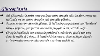 Gluteoplastia
➔ Ele Gluteoplastia assim como qualquer outra cirurgia plástica deve sempre ser
realizada em um centro cirúrgico pelo cirurgião plástico.
➔ Para aumentar o volume de gl'uteos. É indicado para pacientes com "bumbum"
baixo e pequeno, que querem uma maior projeção desta parte do corpo.
➔ Cirurgia é realizada com anestesia peridural e sedação ou geral e tem uma
duração média de 2 horas. A incisão é feita entre as duas nádegas, ficando
assim completamente ocultas quando o paciente está de pé.
 