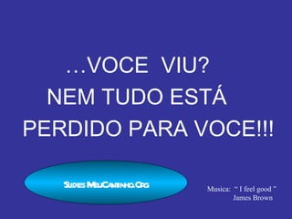 … VOCE  VIU? NEM TUDO ESTÁ  PERDIDO PARA VOCE!!! Texto: Gabriel Lavoura Musica:  “ I feel good ” James Brown Slides MeuCantinho.Org 