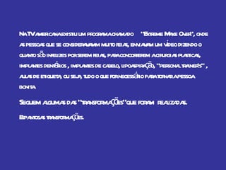 Na TV americana existiu um programa chamado  “Extreme Make Over”, onde as pessoas que se consideravamm muito feias, enviavam um vídeo dizendo o quanto são infelizes por serem feias, para concorrerem a cirurgias plasticas, implantes dentários , implantes de cabelo, lipoaspiração, “personal trainer's” , aulas de etiqueta, ou seja, tudo o que for necessário para tornar a pessoa bonita. Seguem algumas das “transformações”que foram  realizadas. Espantosas transformações.  