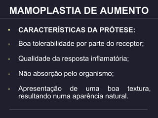 MAMOPLASTIA DE AUMENTO
• CARACTERÍSTICAS DA PRÓTESE:
- Boa tolerabilidade por parte do receptor;
- Qualidade da resposta inflamatória;
- Não absorção pelo organismo;
- Apresentação de uma boa textura,
resultando numa aparência natural.
 