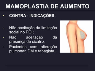 MAMOPLASTIA DE AUMENTO
• CONTRA - INDICAÇÕES:
- Não aceitação da limitação
social no POI;
- Não aceitação da
presença de cicatriz;
- Pacientes com alteração
pulmonar, DM e tabagista.
 