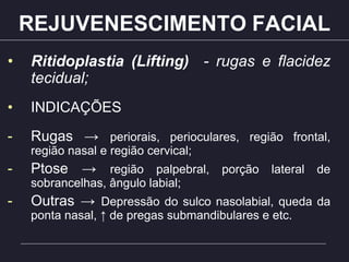 REJUVENESCIMENTO FACIAL
• Ritidoplastia (Lifting) - rugas e flacidez
tecidual;
• INDICAÇÕES
- Rugas → periorais, perioculares, região frontal,
região nasal e região cervical;
- Ptose → região palpebral, porção lateral de
sobrancelhas, ângulo labial;
- Outras → Depressão do sulco nasolabial, queda da
ponta nasal, ↑ de pregas submandibulares e etc.
 