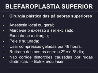 BLEFAROPLASTIA SUPERIOR
• Cirurgia plástica das pálpebras superiores
- Anestesia local ou geral;
- Marca-se o excesso a ser excisado;
- Executa-se a cirurgia;
- Pele é suturada;
- Usar compressas geladas por 48 horas;
- Retirada dos pontos entre o 2º e o 5º dia;
- Não corrige distorções causadas por rugas
dinâmicas → Botox e/ou laser.
 
