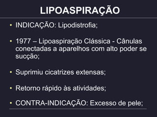 LIPOASPIRAÇÃO
• INDICAÇÃO: Lipodistrofia;
• 1977 – Lipoaspiração Clássica - Cânulas
conectadas a aparelhos com alto poder se
sucção;
• Suprimiu cicatrizes extensas;
• Retorno rápido às atividades;
• CONTRA-INDICAÇÃO: Excesso de pele;
 