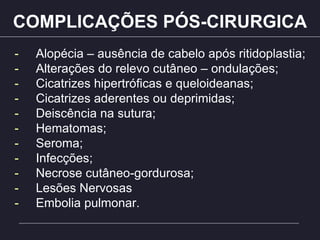 COMPLICAÇÕES PÓS-CIRURGICA
- Alopécia – ausência de cabelo após ritidoplastia;
- Alterações do relevo cutâneo – ondulações;
- Cicatrizes hipertróficas e queloideanas;
- Cicatrizes aderentes ou deprimidas;
- Deiscência na sutura;
- Hematomas;
- Seroma;
- Infecções;
- Necrose cutâneo-gordurosa;
- Lesões Nervosas
- Embolia pulmonar.
 
