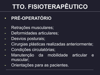 TTO. FISIOTERAPÊUTICO
• PRÉ-OPERATÓRIO
- Retrações musculares;
- Deformidades articulares;
- Desvios posturais;
- Cirurgias plásticas realizadas anteriormente;
- Condições circulatórias;
- Manutenção da mobilidade articular e
muscular;
- Orientações para as pacientes.
 