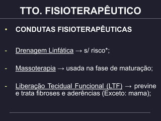 TTO. FISIOTERAPÊUTICO
• CONDUTAS FISIOTERAPÊUTICAS
- Drenagem Linfática → s/ risco*;
- Massoterapia → usada na fase de maturação;
- Liberação Tecidual Funcional (LTF) → previne
e trata fibroses e aderências (Exceto: mama);
 