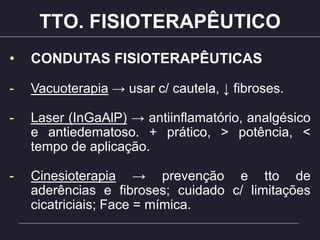 TTO. FISIOTERAPÊUTICO
• CONDUTAS FISIOTERAPÊUTICAS
- Vacuoterapia → usar c/ cautela, ↓ fibroses.
- Laser (InGaAlP) → antiinflamatório, analgésico
e antiedematoso. + prático, > potência, <
tempo de aplicação.
- Cinesioterapia → prevenção e tto de
aderências e fibroses; cuidado c/ limitações
cicatriciais; Face = mímica.
 