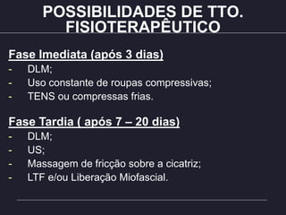 POSSIBILIDADES DE TTO.
FISIOTERAPÊUTICO
Fase Imediata (após 3 dias)
- DLM;
- Uso constante de roupas compressivas;
- TENS ou compressas frias.
Fase Tardia ( após 7 – 20 dias)
- DLM;
- US;
- Massagem de fricção sobre a cicatriz;
- LTF e/ou Liberação Miofascial.
 