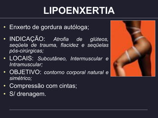 LIPOENXERTIA
• Enxerto de gordura autóloga;
• INDICAÇÃO: Atrofia de glúteos,
seqüela de trauma, flacidez e seqüelas
pós-cirúrgicas;
• LOCAIS: Subcutâneo, Intermuscular e
Intramuscular;
• OBJETIVO: contorno corporal natural e
simétrico;
• Compressão com cintas;
• S/ drenagem.
 