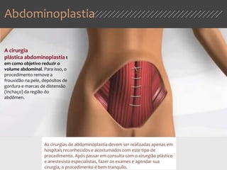 Abdominoplastia
As cirurgias de abdominoplastia devem ser realizadas apenas em
hospitais reconhecidos e acostumados com este tipo de
procedimento. Após passar em consulta com o cirurgião plástico
e anestesista especialistas, fazer os exames e agendar sua
cirurgia, o procedimento é bem tranquilo.
A cirurgia
plástica abdominoplastia t
em como objetivo reduzir o
volume abdominal. Para isso, o
procedimento remove a
frouxidão na pele, depósitos de
gordura e marcas de distensão
(inchaço) da região do
abdômen.
 