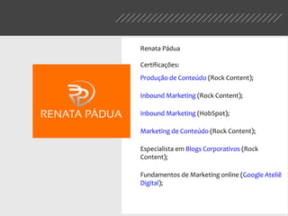 Renata Pádua
Certificações:
Produção de Conteúdo (Rock Content);
Inbound Marketing (Rock Content);
Inbound Marketing (HobSpot);
Marketing de Conteúdo (Rock Content);
Especialista em Blogs Corporativos (Rock
Content);
Fundamentos de Marketing online (Google Ateliê
Digital);
 