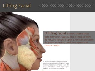 Lifting Facial
O lifting facial é uma cirurgia estética
para diminuir as rugas da face e pescoço, além
de reduzir a flacidez da pele e remover o excesso
de gordura do rosto, dando um aspeto mais
jovem e bonito.
A cirurgia facial deixa sempre cicatrizes,
porém variam com o tipo de técnica que o
médico utiliza e, na maioria dos casos são
pouco visíveis porque ficam cobertas pelo
cabelo e no contorno das orelhas.
 