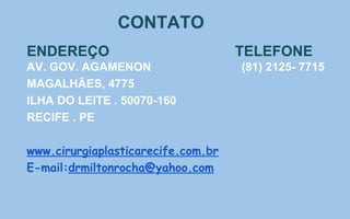 CONTATO
ENDEREÇO TELEFONE
AV. GOV. AGAMENON (81) 2125- 7715
MAGALHÃES, 4775
ILHA DO LEITE . 50070-160
RECIFE . PE
www.cirurgiaplasticarecife.com.br
E-mail:drmiltonrocha@yahoo.com
 
