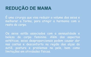 REDUÇÃO DE MAMA
É uma cirurgia que visa reduzir o volume dos seios e
melhorar a forma, para atingir a harmonia com o
resto do corpo.
Os seios estão associados com a sensualidade e
beleza do corpo feminino. Além dos aspectos
estéticos, seios desproporcionais podem causar dor
nas costas e desconforto na região das alças do
sutiã, postura e problemas na pele, bem como
limitações em atividades físicas.
 
