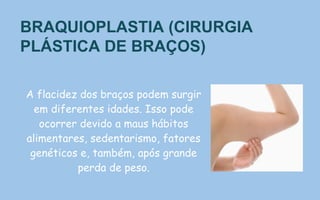 BRAQUIOPLASTIA (CIRURGIA
PLÁSTICA DE BRAÇOS)
A flacidez dos braços podem surgir
em diferentes idades. Isso pode
ocorrer devido a maus hábitos
alimentares, sedentarismo, fatores
genéticos e, também, após grande
perda de peso.
 