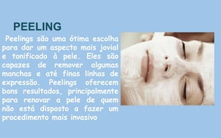 PEELING
Peelings são uma ótima escolha
para dar um aspecto mais jovial
e tonificado à pele. Eles são
capazes de remover algumas
manchas e até finas linhas de
expressão. Peelings oferecem
bons resultados, principalmente
para renovar a pele de quem
não está disposto a fazer um
procedimento mais invasivo
 