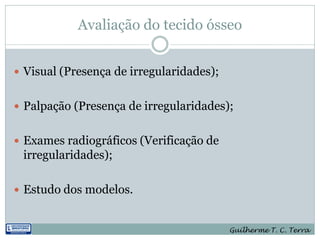 Avaliação do tecido ósseo


 Visual (Presença de irregularidades);


 Palpação (Presença de irregularidades);


 Exames radiográficos (Verificação de
 irregularidades);

 Estudo dos modelos.


                                          Guilherme T. C. Terra
 