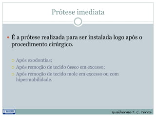 Prótese imediata


 É a prótese realizada para ser instalada logo após o
 procedimento cirúrgico.

    Após exodontias;
    Após remoção de tecido ósseo em excesso;
    Após remoção de tecido mole em excesso ou com
     hipermobilidade.




                                              Guilherme T. C. Terra
 