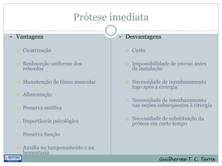 Prótese imediata
 Vantagens                           Desvantagens

     Cicatrização                        Custo

     Reabsorção uniforme dos             Impossibilidade de provas antes
      rebordos                             da instalação

     Manutenção do tônus muscular        Necessidade de reembasamento
                                           logo após a cirurgia
     Alimentação
                                          Necessidade de reembasamento
     Preserva estética                    nas seções subsequentes à cirurgia


     Importância psicológica             Necessidade de substituição da
                                           prótese em curto tempo

     Preserva função

     Auxilia no tamponamento e na
      hemostasia
                                                      Guilherme T. C. Terra
 