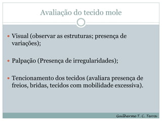 Avaliação do tecido mole


 Visual (observar as estruturas; presença de
 variações);

 Palpação (Presença de irregularidades);


 Tencionamento dos tecidos (avaliara presença de
 freios, bridas, tecidos com mobilidade excessiva).



                                         Guilherme T. C. Terra
 